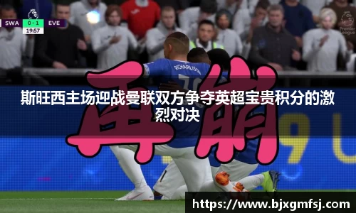 斯旺西主场迎战曼联双方争夺英超宝贵积分的激烈对决